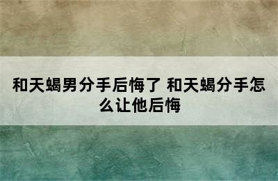 和天蝎男分手后悔了 和天蝎分手怎么让他后悔